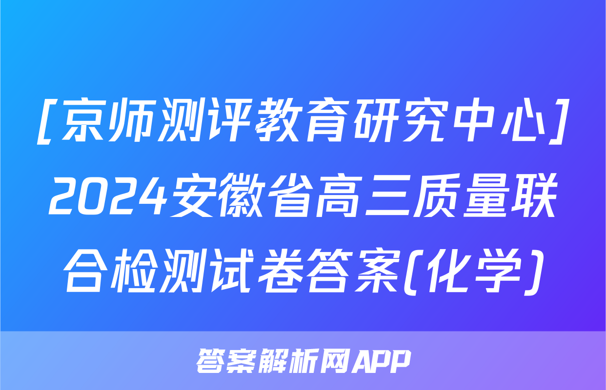 [京师测评教育研究中心]2024安徽省高三质量联合检测试卷答案(化学)