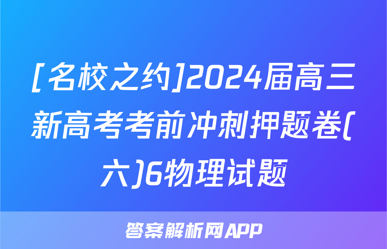 [名校之约]2024届高三新高考考前冲刺押题卷(六)6物理试题
