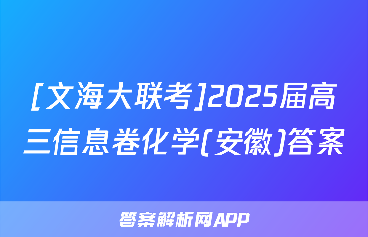 [文海大联考]2025届高三信息卷化学(安徽)答案