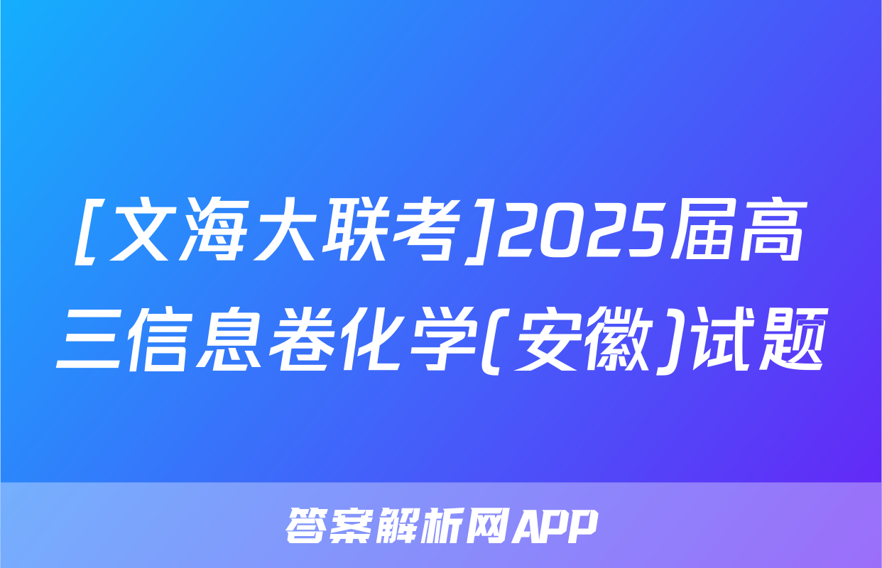 [文海大联考]2025届高三信息卷化学(安徽)试题