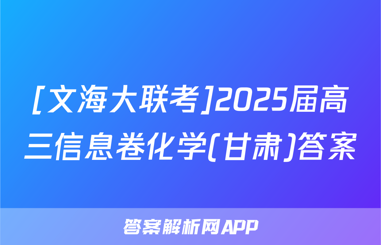 [文海大联考]2025届高三信息卷化学(甘肃)答案