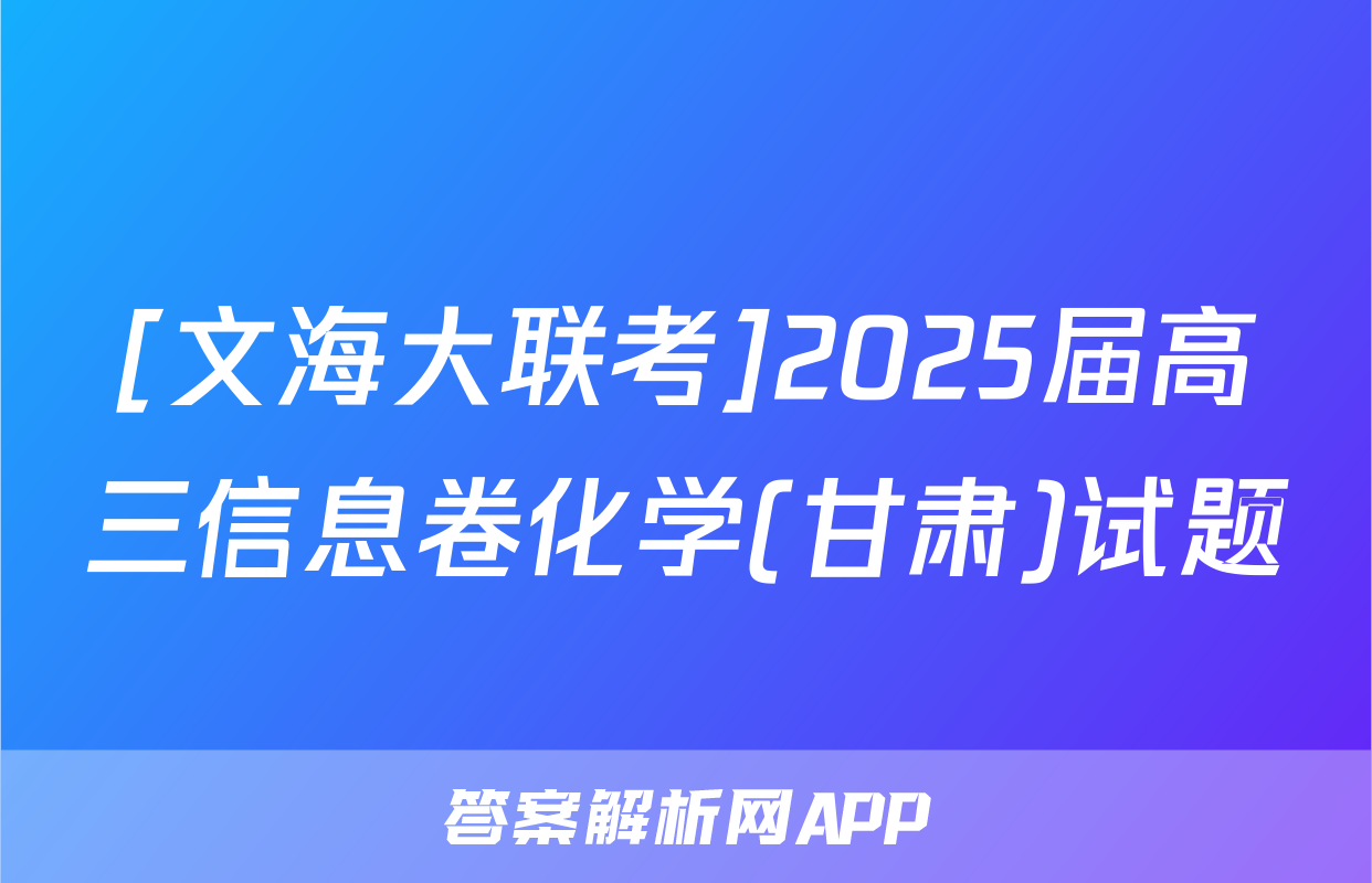 [文海大联考]2025届高三信息卷化学(甘肃)试题