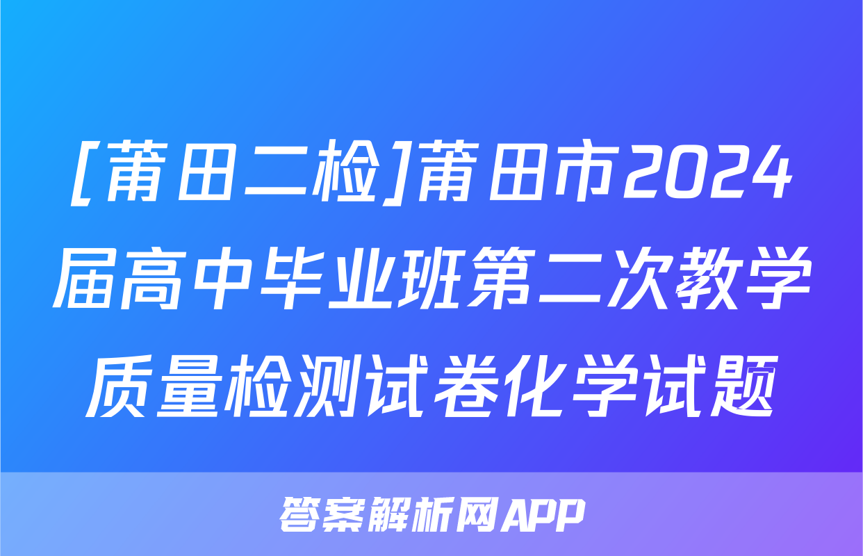 [莆田二检]莆田市2024届高中毕业班第二次教学质量检测试卷化学试题