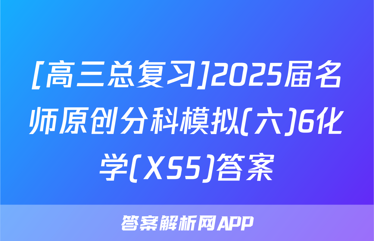[高三总复习]2025届名师原创分科模拟(六)6化学(XS5)答案