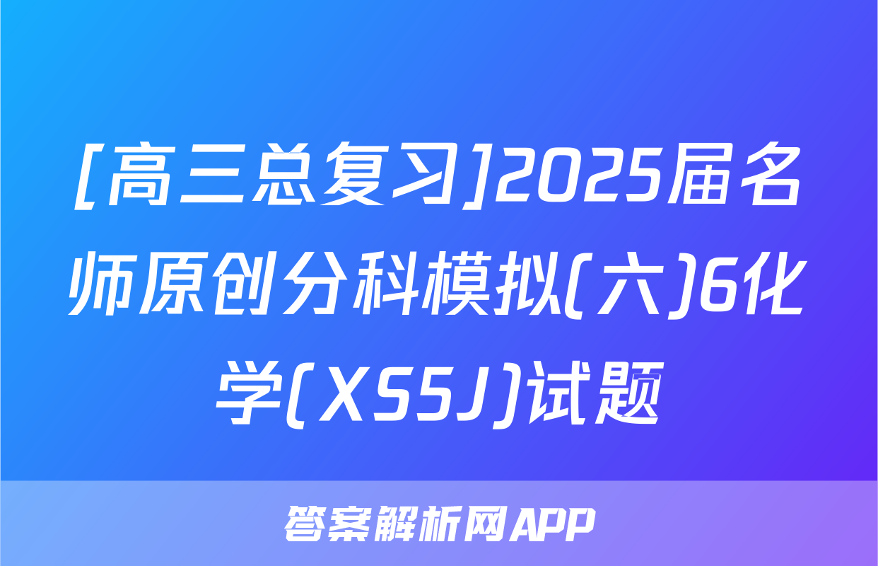[高三总复习]2025届名师原创分科模拟(六)6化学(XS5J)试题