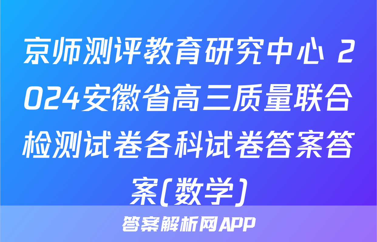 京师测评教育研究中心 2024安徽省高三质量联合检测试卷各科试卷答案答案(数学)
