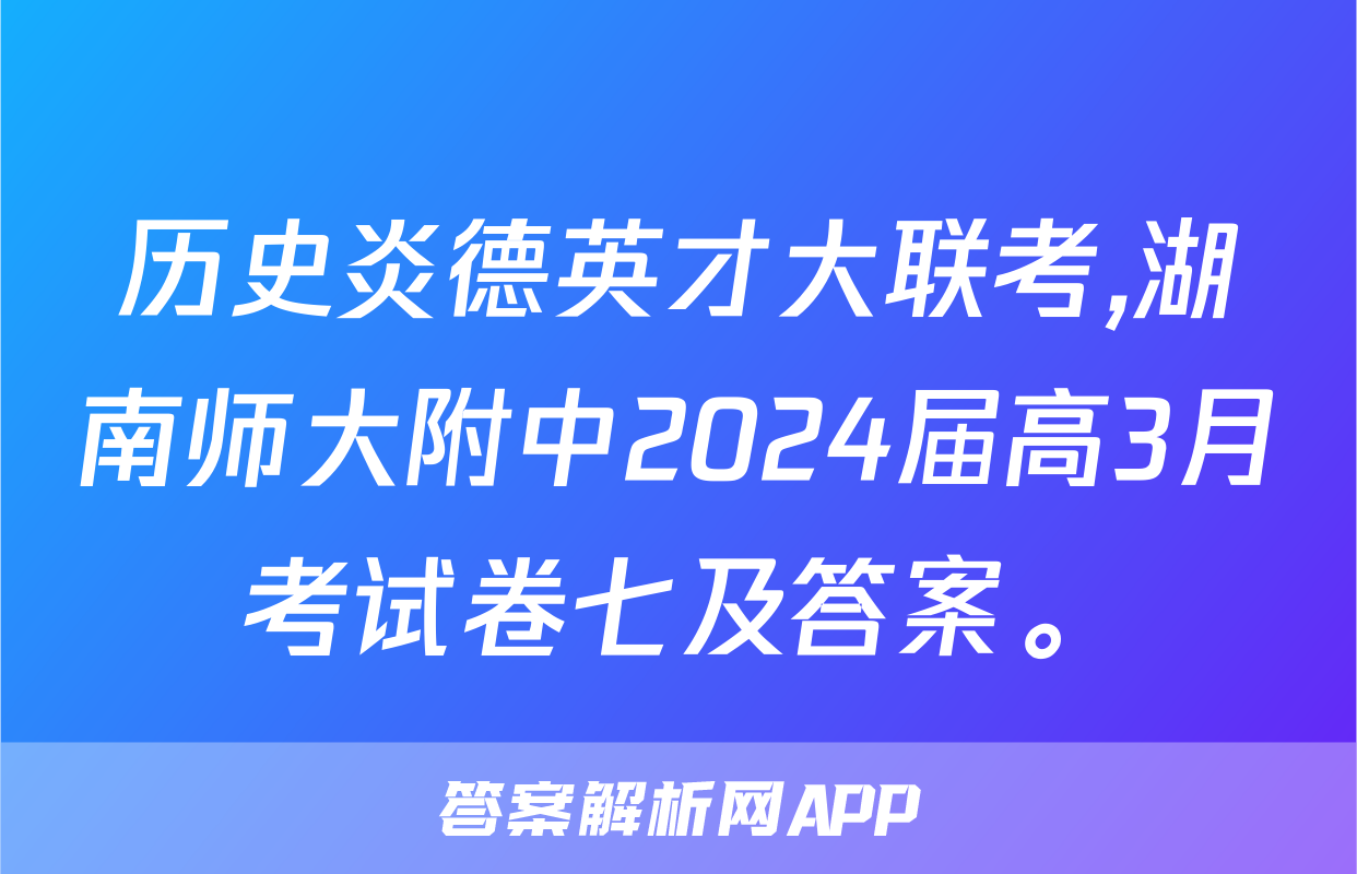 历史炎德英才大联考,湖南师大附中2024届高3月考试卷七及答案。