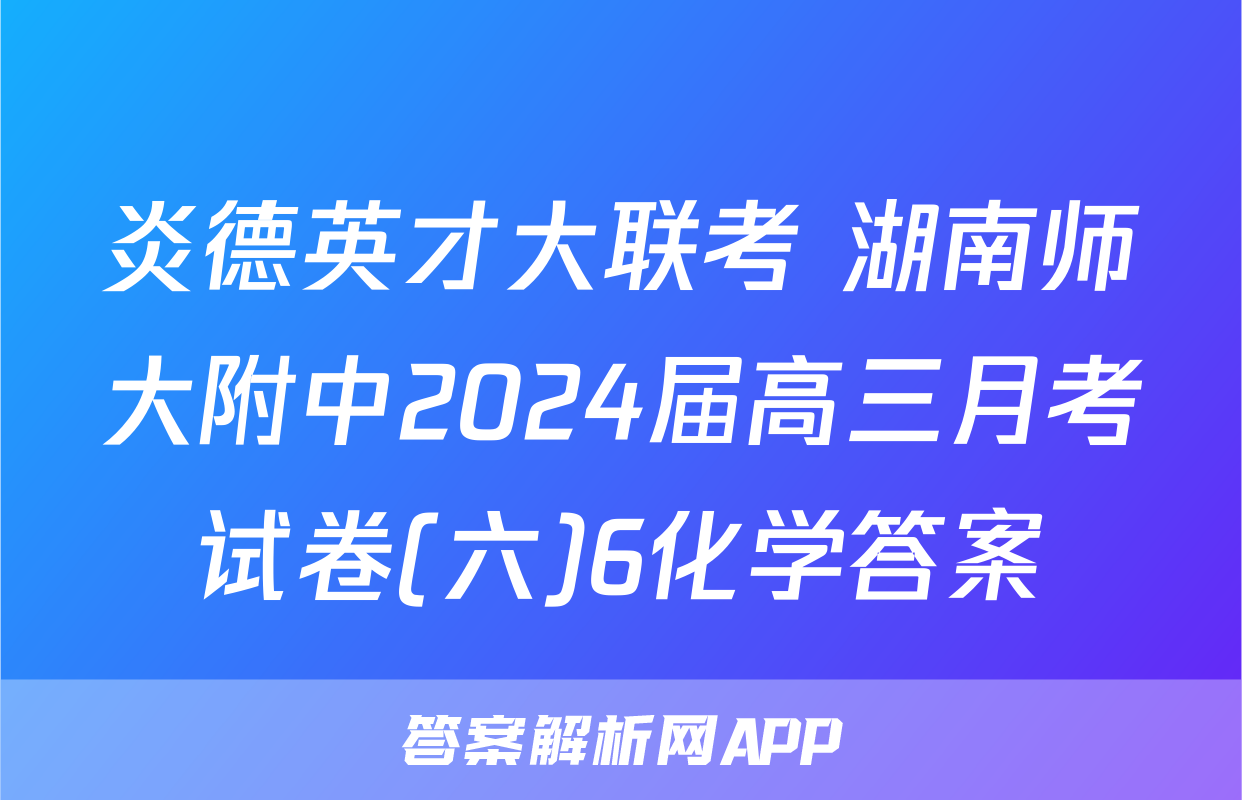 炎德英才大联考 湖南师大附中2024届高三月考试卷(六)6化学答案
