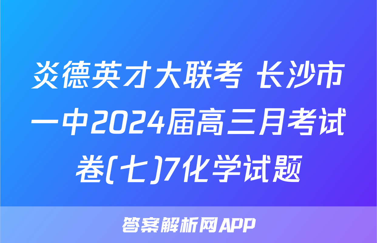 炎德英才大联考 长沙市一中2024届高三月考试卷(七)7化学试题