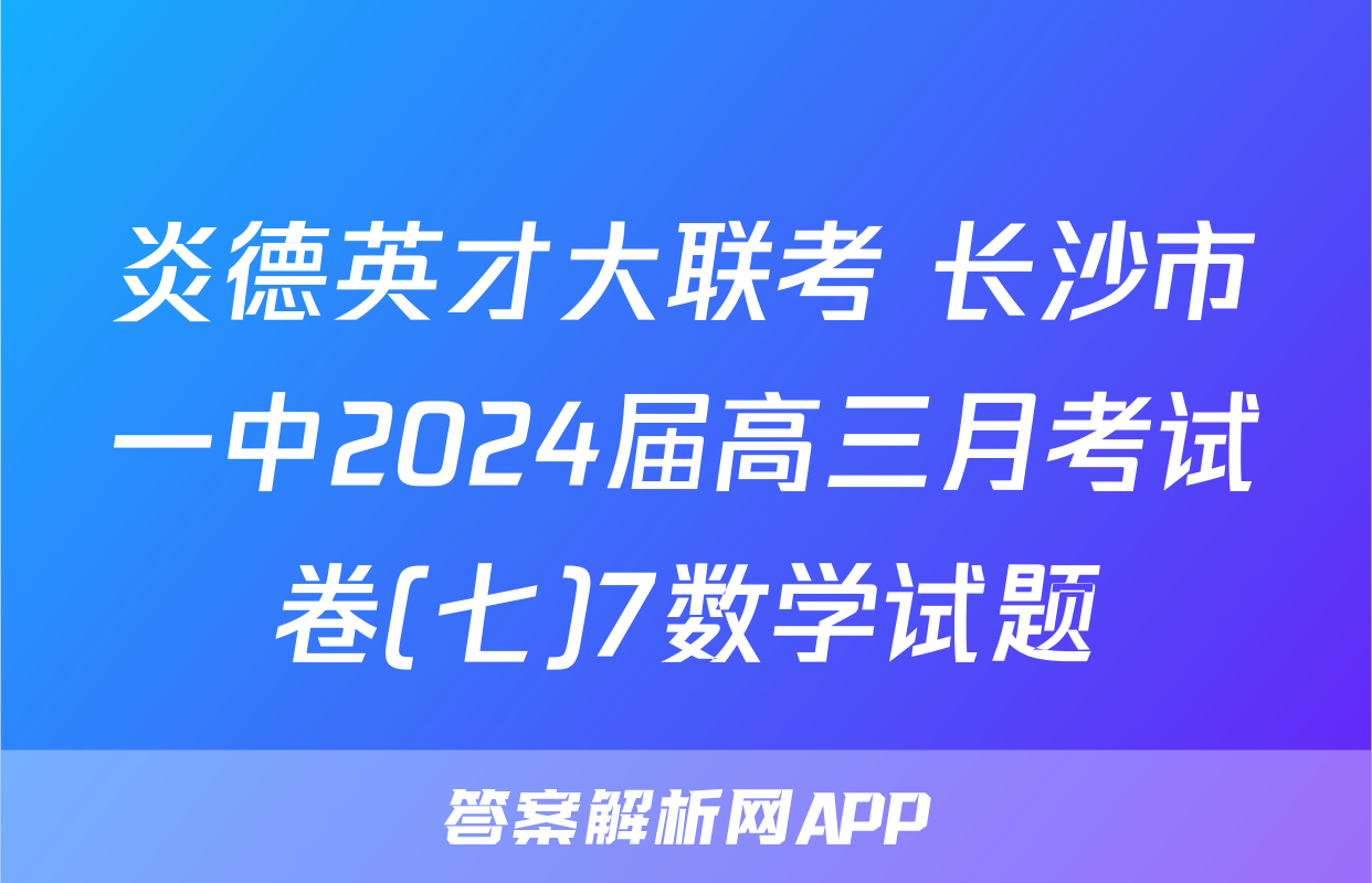 炎德英才大联考 长沙市一中2024届高三月考试卷(七)7数学试题